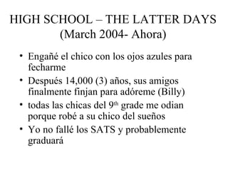 HIGH SCHOOL – THE LATTER DAYS (March 2004- Ahora) Engañé el chico con los ojos azules para fecharme Después 14,000 (3) años, sus amigos finalmente finjan para adóreme (Billy) todas las chicas del 9 th  grade me odian porque robé a su chico del sueños  Yo no fallé los SATS y probablemente graduará  