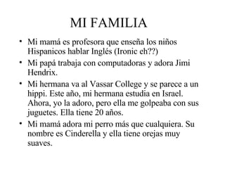 MI FAMILIA Mi mamá es profesora que enseña los niños Hispanicos hablar Inglés (Ironic eh??) Mi papá trabaja con computadoras y adora Jimi Hendrix. Mi hermana va al Vassar College y se parece a un hippi. Este año, mi hermana estudia en Israel. Ahora, yo la adoro, pero ella me golpeaba con sus juguetes. Ella tiene 20 años.  Mi mamá adora mi perro más que cualquiera. Su nombre es Cinderella y ella tiene orejas muy suaves. 