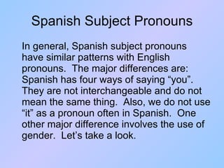 Spanish Subject Pronouns In general, Spanish subject pronouns have similar patterns with English pronouns.  The major differences are:  Spanish has four ways of saying “you”.  They are not interchangeable and do not mean the same thing.  Also, we do not use “it” as a pronoun often in Spanish.  One other major difference involves the use of gender.  Let’s take a look. 