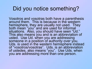 Did you notice something? Vosotros and vosotras both have a parenthesis around them.  This is because in the western hemisphere, they are usually not used.  They both mean “you” and are used for informal situations.  Also, you should have seen “Ud.”  This also means you and is an abbreviation of usted.  Use Ud. when you are addressing someone in a position of authority over you.  Uds. is used in the western hemisphere instead of “vosotros/vosotras”.  Uds. is an abbreviation of ustedes, also means “you”.  Use Uds. when you are addressing more than one person. 