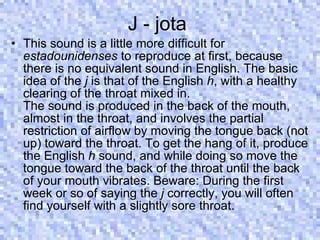 J - jota  This sound is a little more difficult for  estadounidenses  to reproduce at first, because there is no equivalent sound in English. The basic idea of the  j  is that of the English  h , with a healthy clearing of the throat mixed in.  The sound is produced in the back of the mouth, almost in the throat, and involves the partial restriction of airflow by moving the tongue back (not up) toward the throat. To get the hang of it, produce the English  h  sound, and while doing so move the tongue toward the back of the throat until the back of your mouth vibrates. Beware: During the first week or so of saying the  j  correctly, you will often find yourself with a slightly sore throat.  