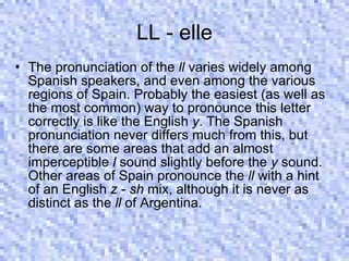 LL - elle The pronunciation of the  ll  varies widely among Spanish speakers, and even among the various regions of Spain. Probably the easiest (as well as the most common) way to pronounce this letter correctly is like the English  y . The Spanish pronunciation never differs much from this, but there are some areas that add an almost imperceptible  l  sound slightly before the  y  sound. Other areas of Spain pronounce the  ll  with a hint of an English  z  -  sh  mix, although it is never as distinct as the  ll  of Argentina.  