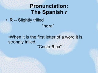 Pronunciation: The Spanish  r R  -- Slightly trilled “ho r a”  When it is the first letter of a word it is strongly trilled.    “Costa  R ica”  