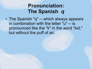 Pronunciation: The Spanish  q The Spanish "q" -- which always appears in combination with the letter "u" -- is pronounced like the "k" in the word "kid," but without the puff of air.  