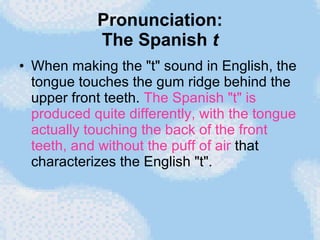 Pronunciation: The Spanish  t When making the "t" sound in English, the tongue touches the gum ridge behind the upper front teeth.  The Spanish "t" is produced quite differently, with the tongue actually touching the back of the front teeth, and without the puff of air  that characterizes the English "t".  
