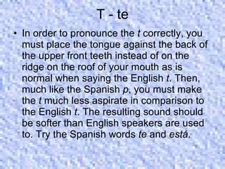 T - te In order to pronounce the  t  correctly, you must place the tongue against the back of the upper front teeth instead of on the ridge on the roof of your mouth as is normal when saying the English  t . Then, much like the Spanish  p , you must make the  t  much less aspirate in comparison to the English  t . The resulting sound should be softer than English speakers are used to. Try the Spanish words  te  and  está .  