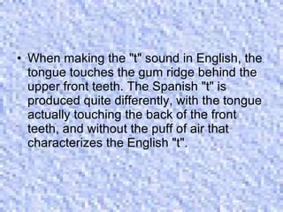 When making the "t" sound in English, the tongue touches the gum ridge behind the upper front teeth. The Spanish "t" is produced quite differently, with the tongue actually touching the back of the front teeth, and without the puff of air that characterizes the English "t".  
