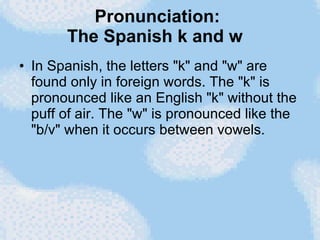 Pronunciation: The Spanish k and w   In Spanish, the letters "k" and "w" are found only in foreign words. The "k" is pronounced like an English "k" without the puff of air. The "w" is pronounced like the "b/v" when it occurs between vowels. 