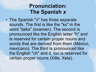 Pronunciation: The Spanish  x The Spanish "x" has three separate sounds. The first is like the "ks" in the word "talks" (examen). The second is pronounced like the English letter "h" and is reserved for certain proper nouns and words that are derived from them (México, mexicano). The third is pronounced like the English "ch" and it, too is reserved for certain proper nouns (Xitle, Xela). 