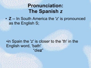 Pronunciation: The Spanish  z Z  -- In South America the 'z' is pronounced as the English S;  in Spain the 'z' is closer to the 'th' in the English word, 'bath'   “die z ” 