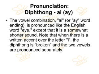 Pronunciation: Diphthong - ai (ay)   The vowel combination, "ai" (or "ay" word ending), is pronounced like the English word "eye," except that it is a somewhat shorter sound. Note that when there is a written accent over the letter "i", the diphthong is "broken" and the two vowels are pronounced separately.  