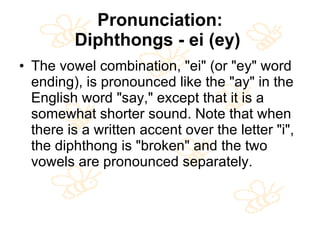 Pronunciation: Diphthongs - ei (ey)   The vowel combination, "ei" (or "ey" word ending), is pronounced like the "ay" in the English word "say," except that it is a somewhat shorter sound. Note that when there is a written accent over the letter "i", the diphthong is "broken" and the two vowels are pronounced separately. 