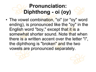 Pronunciation: Diphthong - oi (oy)   The vowel combination, "oi" (or "oy" word ending), is pronounced like the "oy" in the English word "boy," except that it is a somewhat shorter sound. Note that when there is a written accent over the letter "i", the diphthong is "broken" and the two vowels are pronounced separately.  