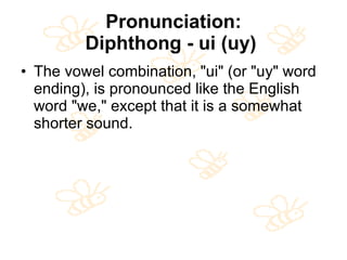Pronunciation: Diphthong - ui (uy)   The vowel combination, "ui" (or "uy" word ending), is pronounced like the English word "we," except that it is a somewhat shorter sound.  