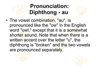 Pronunciation: Diphthong - au   The vowel combination, "au", is pronounced like the "ow" in the English word "owl," except that it is a somewhat shorter sound. Note that when there is a written accent over the letter "u", the diphthong is "broken" and the two vowels are pronounced separately.  