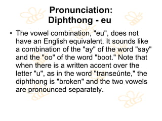 Pronunciation: Diphthong - eu   The vowel combination, "eu", does not have an English equivalent. It sounds like a combination of the "ay" of the word "say" and the "oo" of the word "boot." Note that when there is a written accent over the letter "u", as in the word "transeúnte," the diphthong is "broken" and the two vowels are pronounced separately.  
