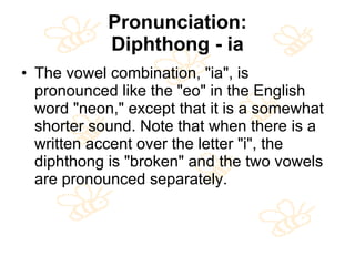Pronunciation: Diphthong - ia The vowel combination, "ia", is pronounced like the "eo" in the English word "neon," except that it is a somewhat shorter sound. Note that when there is a written accent over the letter "i", the diphthong is "broken" and the two vowels are pronounced separately.  