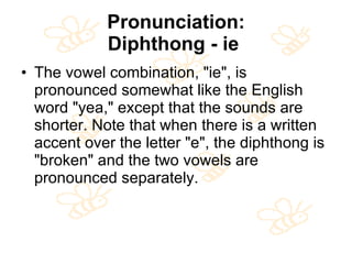 Pronunciation: Diphthong - ie   The vowel combination, "ie", is pronounced somewhat like the English word "yea," except that the sounds are shorter. Note that when there is a written accent over the letter "e", the diphthong is "broken" and the two vowels are pronounced separately.  