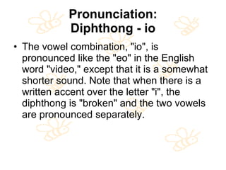 Pronunciation: Diphthong - io The vowel combination, "io", is pronounced like the "eo" in the English word "video," except that it is a somewhat shorter sound. Note that when there is a written accent over the letter "i", the diphthong is "broken" and the two vowels are pronounced separately.  