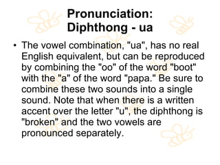 Pronunciation: Diphthong - ua The vowel combination, "ua", has no real English equivalent, but can be reproduced by combining the "oo" of the word "boot" with the "a" of the word "papa." Be sure to combine these two sounds into a single sound. Note that when there is a written accent over the letter "u", the diphthong is "broken" and the two vowels are pronounced separately.  