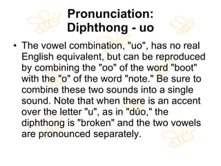 Pronunciation: Diphthong - uo The vowel combination, "uo", has no real English equivalent, but can be reproduced by combining the "oo" of the word "boot" with the "o" of the word "note." Be sure to combine these two sounds into a single sound. Note that when there is an accent over the letter "u", as in "dúo," the diphthong is "broken" and the two vowels are pronounced separately. 