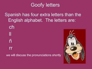 Goofy letters Spanish has four extra letters than the English alphabet.  The letters are:   ch ll ñ  rr  we will discuss the pronunciations shortly 