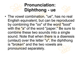 Pronunciation: Diphthong - ue The vowel combination, "ue", has no real English equivalent, but can be reproduced by combining the "oo" of the word "boot" with the "a" of the word "paper." Be sure to combine these two sounds into a single sound. Note that when there is a diaeresis (umlaut) over the letter "u", the diphthong is "broken" and the two vowels are pronounced separately. 