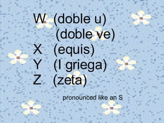 W  (doble u)    (doble ve) X  (equis) Y  (I griega) Z  (zeta)    pronounced like an S 