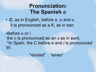 Pronunciation: The Spanish  c C , as in English, before  a ,  o  and  u  it is pronounced as a K, as in  c an Before  e   or  i   the  c  is pronounced as an  s  as in  c ent.  *In Spain, the C before  e  and  i  is pronounced 'th'. “ c iudad”  “ c in c o” 