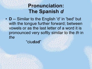 Pronunciation: The Spanish  d D  -- Similar to the English 'd' in 'bed' but with the tongue further forward; between vowels or as the last letter of a word it is pronounced very softly similar to the  th  in  the   “ciu d a d ” 