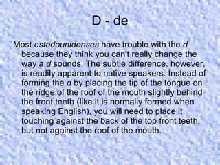 D - de Most  estadounidenses  have trouble with the  d  because they think you can't really change the way a  d  sounds. The subtle difference, however, is readily apparent to native speakers. Instead of forming the  d  by placing the tip of the tongue on the ridge of the roof of the mouth slightly behind the front teeth (like it is normally formed when speaking English), you will need to place it touching against the back of the top front teeth, but not against the roof of the mouth.  