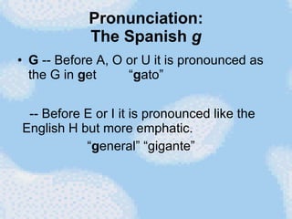 Pronunciation: The Spanish  g G  -- Before A, O or U it is pronounced as the G in  g et  “ g ato” -- Before E or I it is pronounced like the English H but more emphatic. “ g eneral” “gigante”  