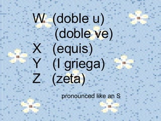 W  (doble u)    (doble ve) X  (equis) Y  (I griega) Z  (zeta)    pronounced like an S 