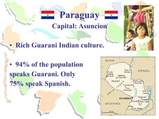 Paraguay Capital: Asuncion Rich Guarani Indian culture. 94% of the population  speaks Guarani. Only  75% speak Spanish. 