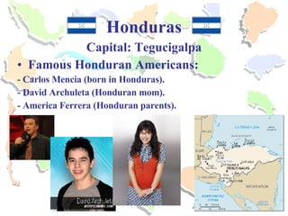 Honduras Capital: Tegucigalpa Famous Honduran Americans: - Carlos Mencia (born in Honduras). - David Archuleta (Honduran mom).  - America Ferrera (Honduran parents). 
