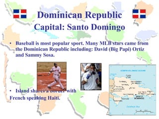Dominican Republic Capital: Santo Domingo Baseball is most popular sport. Many MLB stars came from the Dominican Republic including: David (Big Papi) Ortiz and Sammy Sosa. Island shares a border with  French speaking Haiti. 