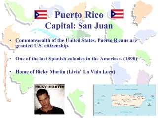 Puerto Rico Capital: San Juan Commonwealth of the United States. Puerto Ricans are granted U.S. citizenship. One of the last Spanish colonies in the Americas. (1898) Home of Ricky Martin (Livin’ La Vida Loca) 