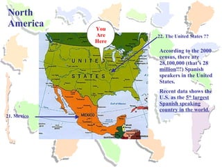 North America 21. Mexico You Are Here 22. The United States ?? According to the 2000 census, there are 28,100,000 (that’s 28  million !!!) Spanish speakers in the United States.  Recent data shows the U.S. as the  5 th  largest Spanish speaking country in the world. 