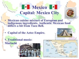 Mexico Capital: Mexico City Mexican cuisine mixture of European and indigenous ingredients. Authentic Mexican food differs a bit from Taco Bell. Capital of the Aztec Empire. Traditional music: Mariachi 