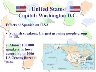 United States Capital: Washington D.C. Effects of Spanish on U.S.: Spanish speakers: Largest growing people group in US. Almost 100,000  speakers in Iowa according to 2006  US Census Bureau  data. 
