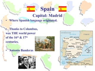 Spain Capital: Madrid Where Spanish language originated. Thanks to Columbus,  was THE world power  of the 16 th  & 17 th   centuries. Antonio Banderas 