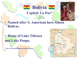 Bolivia Capital: La Paz* Named after S. American hero Simon Bolivar. Home of Lake Titicaca and Lake Poopo. * Sucre is constitutional and judicial capital. 