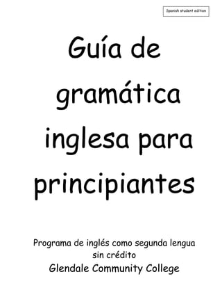 Guía de
gramática
inglesa para
principiantes
Programa de inglés como segunda lengua
sin crédito
Glendale Community College
Spanish student edition
 