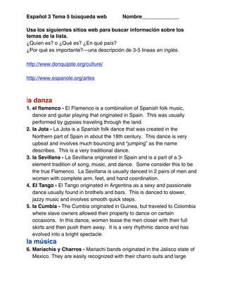 Español 3 Tema 5 búsqueda web             Nombre_____________

Usa los siguientes sitios web para buscar información sobre los
temas de la lista.
¿Quíen es? o ¿Qué es? ¿En qué país?
¿Por qué es importante?---una descripción de 3-5 lineas en inglés.

http://www.donquijote.org/culture/

http://www.espanole.org/artes



la danza
1. el ﬂamenco - El Flamenco is a combination of Spanish folk music,
   dance and guitar playing that originated in Spain. This was usually
   performed by gypsies traveling through the land.
2. la Jota - La Jota is a Spanish folk dance that was created in the
   Northern part of Spain in about the 18th century. This dance is very
   upbeat and involves much bouncing and “jumping” as the name
   describes. This is a very traditional dance.
3. la Sevillana - La Sevillana originated in Spain and is a part of a 3-
   element tradition of song, music, and dance. Some consider this to be
   the true Flamenco. La Sevillana is usually danced in 2 pairs of men and
   women with complete arm, feet, and hand coordination.
4. El Tango - El Tango originated in Argentina as a sexy and passionate
   dance usually found in brothels and bars. This is danced to slower,
   jazzy music and involves smooth quick steps.
5. la Cumbia - The Cumbia originated in Guinea, but traveled to Colombia
   where slave owners allowed their property to dance on certain
   occasions. In this dance, women tease the men closer with their full
   skirts and then push them away. It is a very rhythmic dance and has
   evolved into a bright spectacle.
la música
6. Mariachis y Charros - Mariachi bands originated in the Jalisco state of
   Mexico. They are easily recognized with their charro suits and large
 