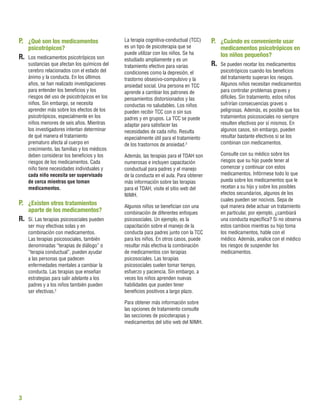 3
P.	 ¿Qué son los medicamentos
psicotrópicos?
R.	 Los medicamentos psicotrópicos son
sustancias que afectan los químicos del
cerebro relacionados con el estado del
ánimo y la conducta. En los últimos
años, se han realizado investigaciones
para entender los beneﬁcios y los
riesgos del uso de psicotrópicos en los
niños. Sin embargo, se necesita
aprender más sobre los efectos de los
psicotrópicos, especialmente en los
niños menores de seis años. Mientras
los investigadores intentan determinar
de qué manera el tratamiento
prematuro afecta al cuerpo en
crecimiento, las familias y los médicos
deben considerar los beneﬁcios y los
riesgos de los medicamentos. Cada
niño tiene necesidades individuales y
cada niño necesita ser supervisado
de cerca mientras que toman
medicamentos.
P.	 ¿Existen otros tratamientos
aparte de los medicamentos?
R.	 Sí. Las terapias psicosociales pueden
ser muy efectivas solas y en
combinación con medicamentos.
Las terapias psicosociales, también
denominadas “terapias de diálogo” o
“terapia conductual”, pueden ayudar
a las personas que padecen
enfermedades mentales a cambiar la
conducta. Las terapias que enseñan
estrategias para salir adelante a los
padres y a los niños también pueden
ser efectivas.2
La terapia cognitiva-conductual (TCC)
es un tipo de psicoterapia que se
puede utilizar con los niños. Se ha
estudiado ampliamente y es un
tratamiento efectivo para varias
condiciones como la depresión, el
trastorno obsesivo-compulsivo y la
ansiedad social. Una persona en TCC
aprende a cambiar los patrones de
pensamientos distorsionados y las
conductas no saludables. Los niños
pueden recibir TCC con o sin sus
padres y en grupos. La TCC se puede
adaptar para satisfacer las
necesidades de cada niño. Resulta
especialmente útil para el tratamiento
de los trastornos de ansiedad.3
Además, las terapias para el TDAH son
numerosas e incluyen capacitación
conductual para padres y el manejo
de la conducta en el aula. Para obtener
más información sobre las terapias
para el TDAH, visite el sitio web del
NIMH.
Algunos niños se beneﬁcian con una
combinación de diferentes enfoques
psicosociales. Un ejemplo, es la
capacitación sobre el manejo de la
conducta para padres junto con la TCC
para los niños. En otros casos, puede
resultar más efectiva la combinación
de medicamentos con terapias
psicosociales. Las terapias
psicosociales suelen tomar tiempo,
esfuerzo y paciencia. Sin embargo, a
veces los niños aprenden nuevas
habilidades que pueden tener
beneﬁcios positivos a largo plazo.
Para obtener más información sobre
las opciones de tratamiento consulte
las secciones de psicoterapias y
medicamentos del sitio web del NIMH.
P.	 ¿Cuándo es conveniente usar
medicamentos psicotrópicos en
los niños pequeños?
R.	 Se pueden recetar los medicamentos
psicotrópicos cuando los beneﬁcios
del tratamiento superan los riesgos.
Algunos niños necesitan medicamentos
para controlar problemas graves y
difíciles. Sin tratamiento, estos niños
sufrirían consecuencias graves o
peligrosas. Además, es posible que los
tratamientos psicosociales no siempre
resulten efectivos por sí mismos. En
algunos casos, sin embargo, pueden
resultar bastante efectivos si se los
combinan con medicamentos.
Consulte con su médico sobre los
riesgos que su hijo puede tener al
comenzar y continuar con estos
medicamentos. Infórmese todo lo que
pueda sobre los medicamentos que le
recetan a su hijo y sobre los posibles
efectos secundarios, algunos de los
cuales pueden ser nocivos. Sepa de
qué manera debe actuar un tratamiento
en particular, por ejemplo, ¿cambiará
una conducta especíﬁca? Si no observa
estos cambios mientras su hijo toma
los medicamentos, hable con el
médico. Además, analice con el médico
los riesgos de suspender los
medicamentos.
 