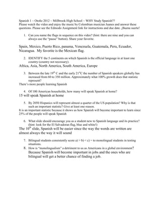 Spanish 1 ~ Otoño 2012 ~ Millbrook High School ~ WHY Study Spanish??
Please watch the video and enjoy the music by Colombian musician Juanes and answer these
questions. Please see the Edmodo Assignment link for instructions and due date. ¡Buena suerte!

   1. Can you name the flags in sequence on this video? (hint: there are nine and you can
      always use the “pause” button). Share your favorite.

Spain, Mexico, Puerto Rico, panama, Venezuela, Guatemala, Peru, Ecuador,
Nicaragua. My favorite is the Mexican flag.
   2. IDENTIFY the 5 continents on which Spanish is the official language in at least one
      country (country not necessary).
Africa, Asia, North America, South America, Europe
   3. Between the late 19th C and the early 21stC the number of Spanish speakers globally has
       increased from 60 to 350 million. Approximately what 100% growth does that statistic
       represent?
There’s more people learning Spanish

   4. Of 100 American households, how many will speak Spanish at home?
15 will speak Spanish at home
     5. By 2050 Hispanics will represent almost a quarter of the US population? Why is that
         such an important statistic? Give at least one reason.
It is an important statistic because it shows us how Spanish will become important to learn since
25% of the people will speak Spanish

   6. What slide should encourage you as a student new to Spanish language and its practice?
      (hint: look for the El Salvadoran flag, blue and white!)
The 10th slide, Spanish will be easier since the way the words are written are
almost always the way it will sound
   7. Bilingual students consistently score a) > b) < c) = to monolingual students in testing
      situations.
   8. How is “monolingualism” a detriment to us as Americans in a global environment?
       Because Spanish will become important in jobs and the ones who are
       bilingual will get a better chance of finding a job.
 