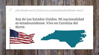 ¿De dónde eres? ¿Cuál es tu nacionalidad?¿Dónde vives?
Soy de Los Estados Unidos. Mi nacionalidad
es estadounidense. Vivo en Carolina del
Norte.
 
