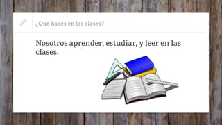 ¿Qué haces en las clases?
Nosotros aprender, estudiar, y leer en las
clases.
 