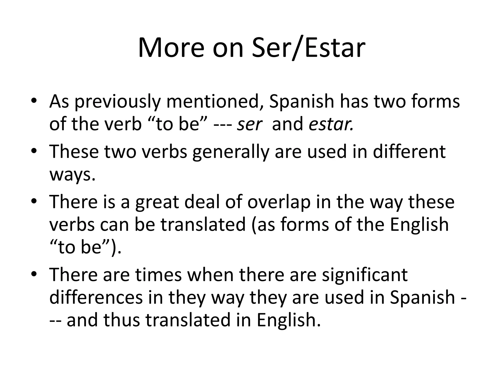 More on Ser/Estar
• As previously mentioned, Spanish has two forms
  of the verb “to be” --- ser and estar.
• These two verbs generally are used in different
  ways.
• There is a great deal of overlap in the way these
  verbs can be translated (as forms of the English
  “to be”).
• There are times when there are significant
  differences in they way they are used in Spanish -
  -- and thus translated in English.
 