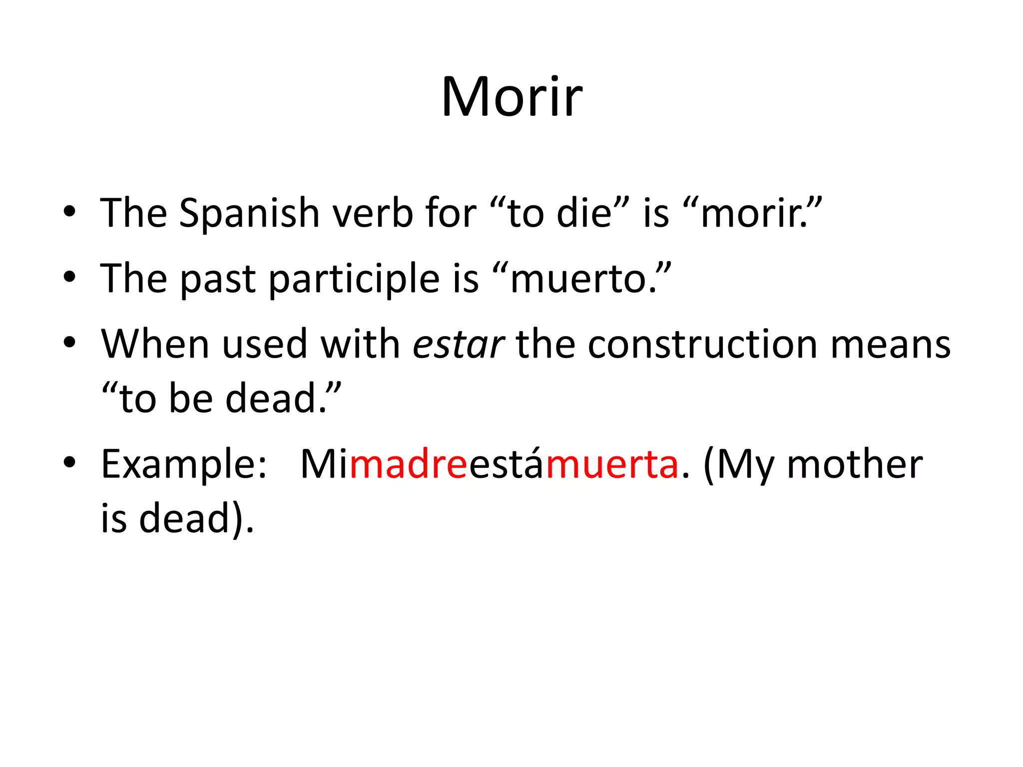 Morir
• The Spanish verb for “to die” is “morir.”
• The past participle is “muerto.”
• When used with estar the construction means
  “to be dead.”
• Example: Mimadreestámuerta. (My mother
  is dead).
 